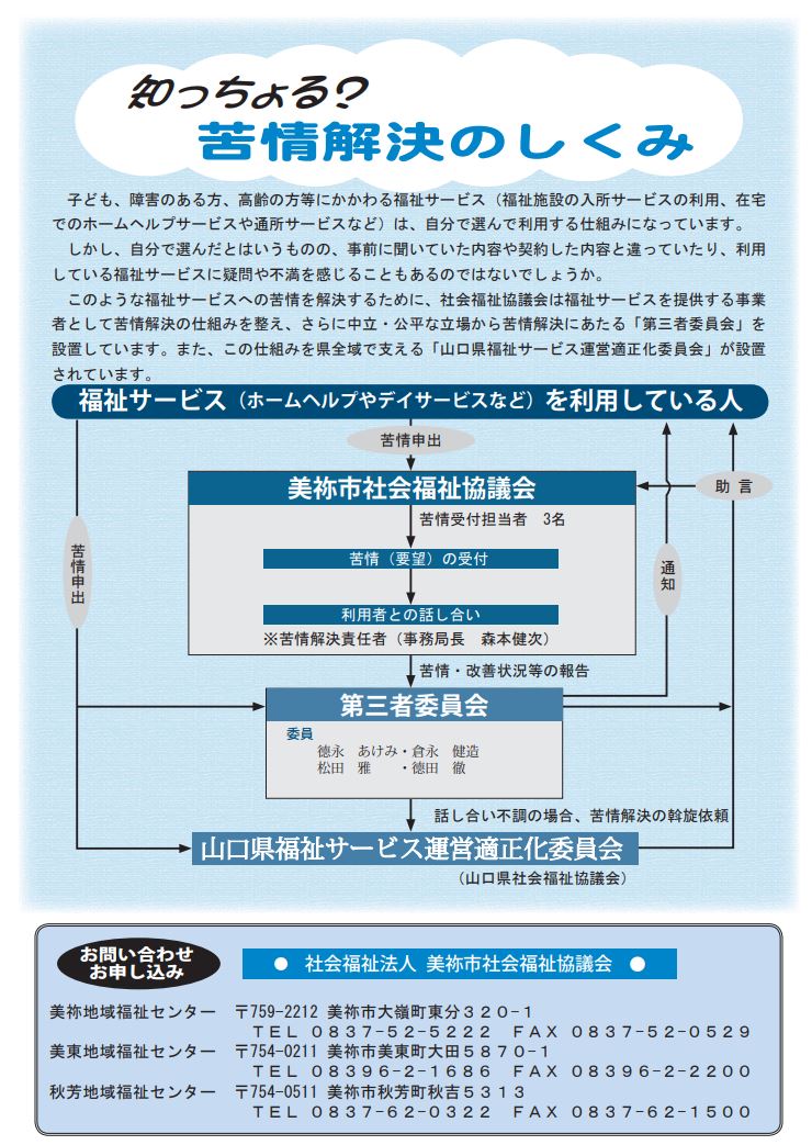 利用している福祉サービスについて、事前に聞いていた内容や契約した内容と違っていたり、利用している福祉サービスに疑問や不満を感じることもあるのではないでしょうか？このような福祉サービスへの苦情を解決するために、社会福祉協議会（福祉サービスを提供する事業者として）は、苦情解決の仕組みを考え、さらに、中立、公平な立場から苦情解決にあたる「第三者委員会」を設置しています。また、この仕組みを県域で支える、「山口県福祉サービス運営適正化委員会」も設置されています。